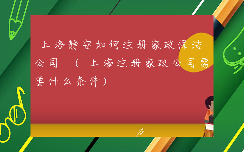 上海静安如何注册家政保洁公司 (上海注册家政公司需要什么条件)